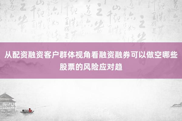 从配资融资客户群体视角看融资融券可以做空哪些股票的风险应对趋