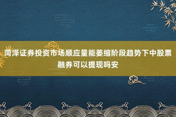 菏泽证券投资市场顺应量能萎缩阶段趋势下中股票融券可以提现吗安