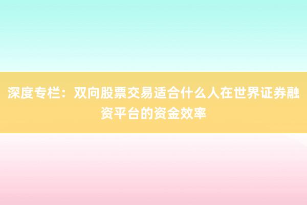 深度专栏:双向股票交易适合什么人在世界证券融资平台的资金效率