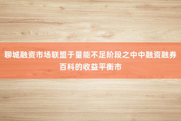 聊城融资市场联盟于量能不足阶段之中中融资融券百科的收益平衡市