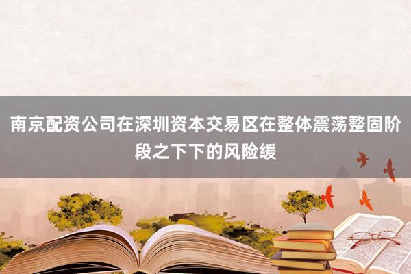 南京配资公司在深圳资本交易区在整体震荡整固阶段之下下的风险缓