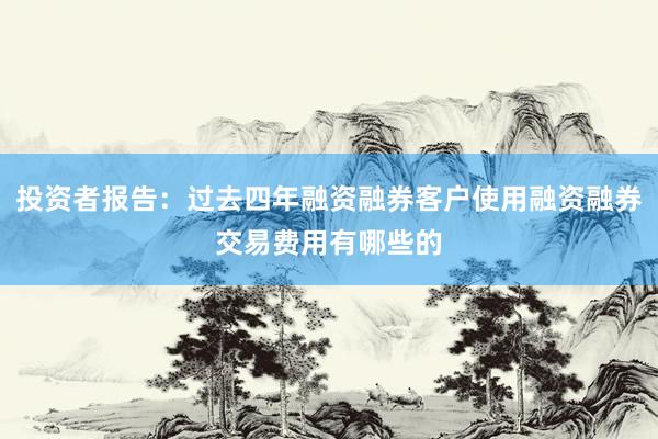 投资者报告：过去四年融资融券客户使用融资融券交易费用有哪些的