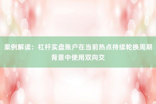 案例解读：杠杆实盘账户在当前热点持续轮换周期背景中使用双向交