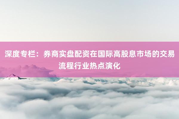 深度专栏：券商实盘配资在国际高股息市场的交易流程行业热点演化