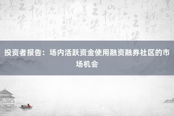 投资者报告：场内活跃资金使用融资融券社区的市场机会