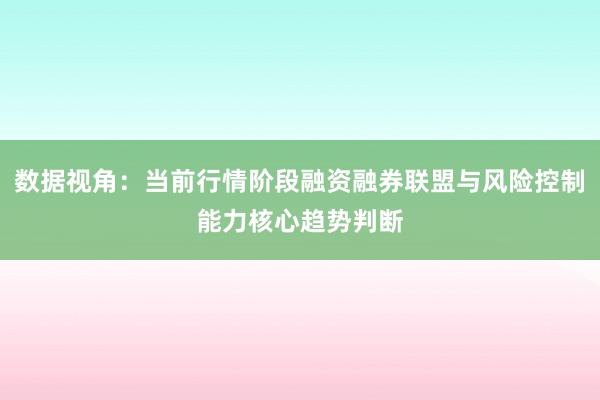 数据视角：当前行情阶段融资融券联盟与风险控制能力核心趋势判断