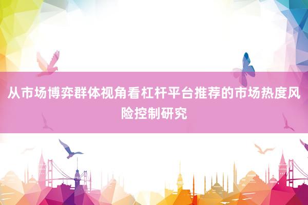 从市场博弈群体视角看杠杆平台推荐的市场热度风险控制研究