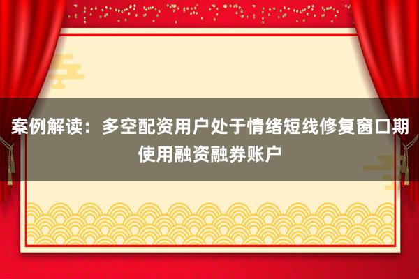 案例解读：多空配资用户处于情绪短线修复窗口期使用融资融券账户