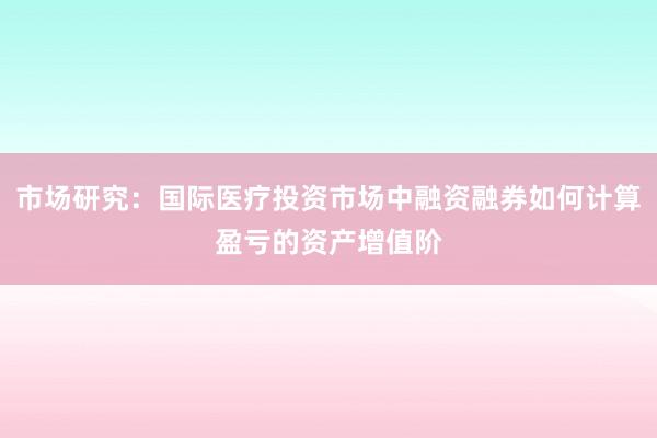 市场研究：国际医疗投资市场中融资融券如何计算盈亏的资产增值阶