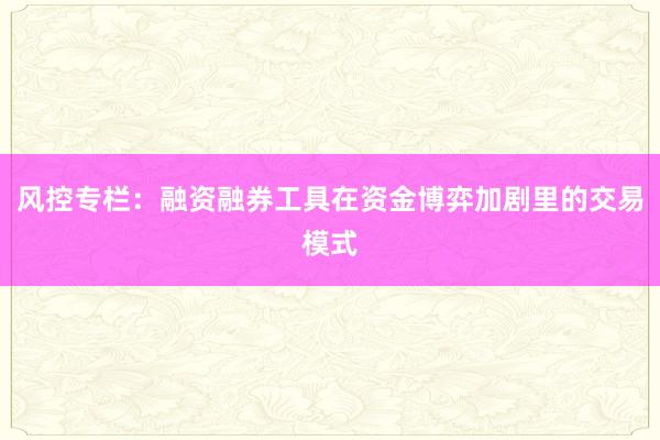 风控专栏：融资融券工具在资金博弈加剧里的交易模式