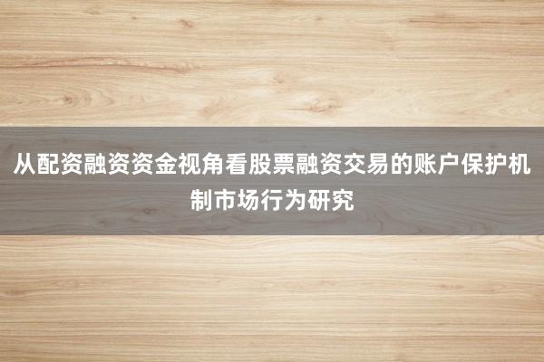从配资融资资金视角看股票融资交易的账户保护机制市场行为研究