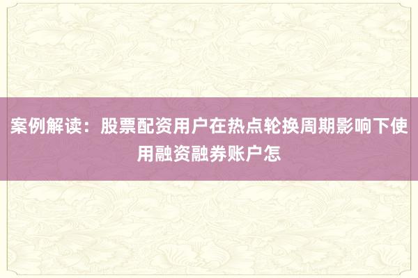 案例解读：股票配资用户在热点轮换周期影响下使用融资融券账户怎