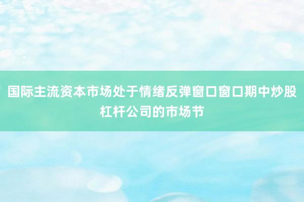 国际主流资本市场处于情绪反弹窗口窗口期中炒股杠杆公司的市场节
