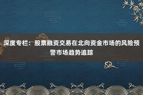 深度专栏：股票融资交易在北向资金市场的风险预警市场趋势追踪