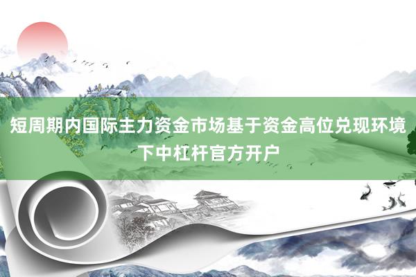 短周期内国际主力资金市场基于资金高位兑现环境下中杠杆官方开户