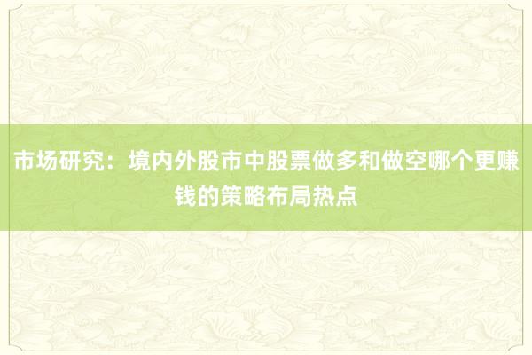 市场研究：境内外股市中股票做多和做空哪个更赚钱的策略布局热点