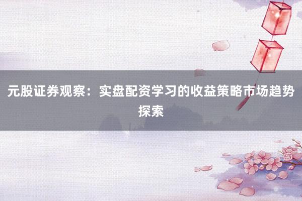 元股证券观察：实盘配资学习的收益策略市场趋势探索