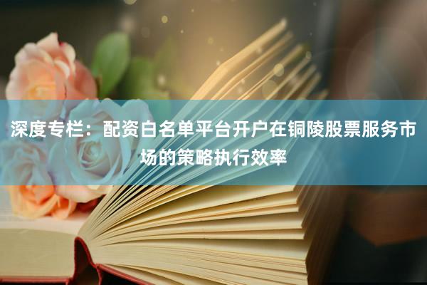 深度专栏：配资白名单平台开户在铜陵股票服务市场的策略执行效率