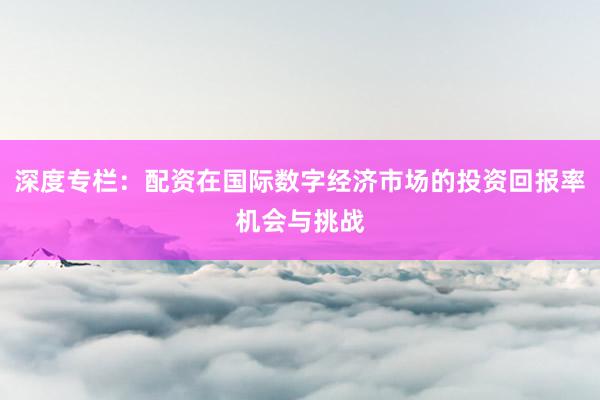 深度专栏：配资在国际数字经济市场的投资回报率机会与挑战