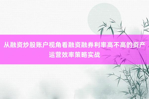 从融资炒股账户视角看融资融券利率高不高的资产运营效率策略实战