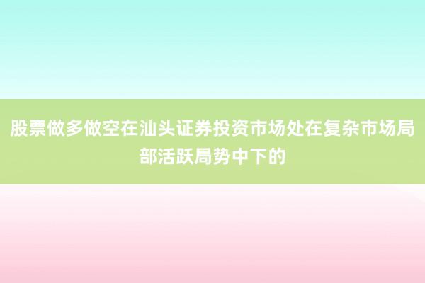 股票做多做空在汕头证券投资市场处在复杂市场局部活跃局势中下的