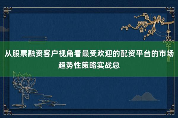 从股票融资客户视角看最受欢迎的配资平台的市场趋势性策略实战总