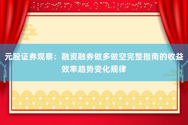 元股证券观察：融资融券做多做空完整指南的收益效率趋势变化规律