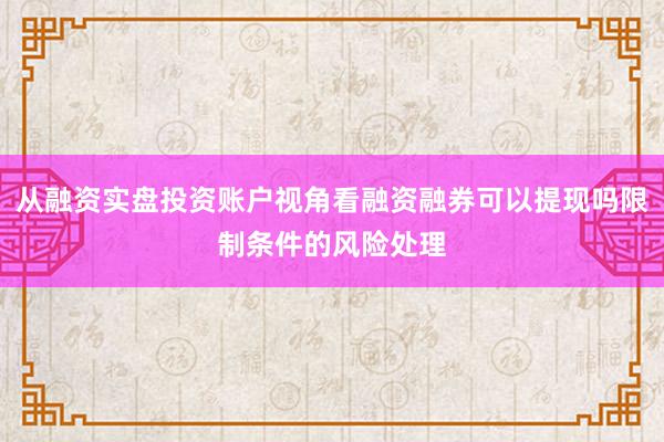 从融资实盘投资账户视角看融资融券可以提现吗限制条件的风险处理