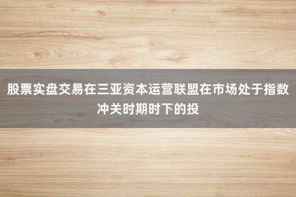 股票实盘交易在三亚资本运营联盟在市场处于指数冲关时期时下的投