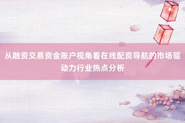 从融资交易资金账户视角看在线配资导航的市场驱动力行业热点分析