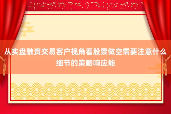 从实盘融资交易客户视角看股票做空需要注意什么细节的策略响应能