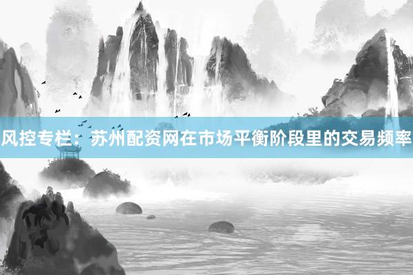 风控专栏：苏州配资网在市场平衡阶段里的交易频率