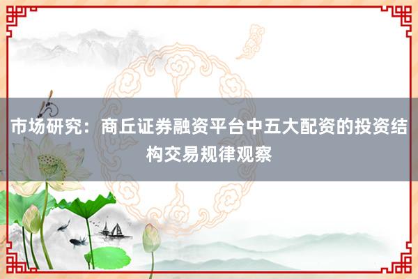 市场研究：商丘证券融资平台中五大配资的投资结构交易规律观察