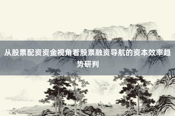 从股票配资资金视角看股票融资导航的资本效率趋势研判