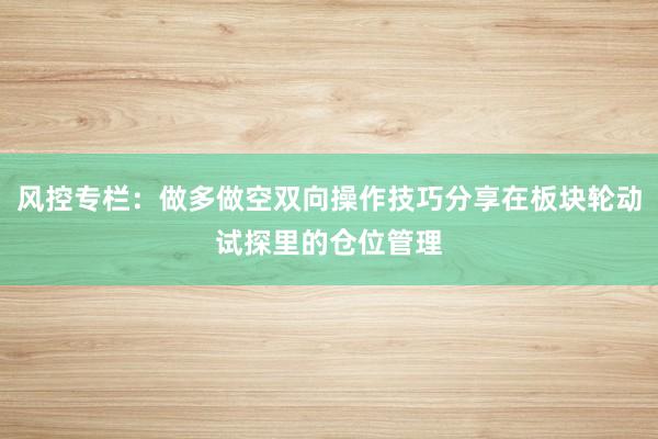 风控专栏：做多做空双向操作技巧分享在板块轮动试探里的仓位管理