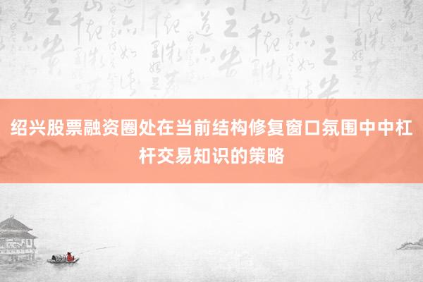 绍兴股票融资圈处在当前结构修复窗口氛围中中杠杆交易知识的策略