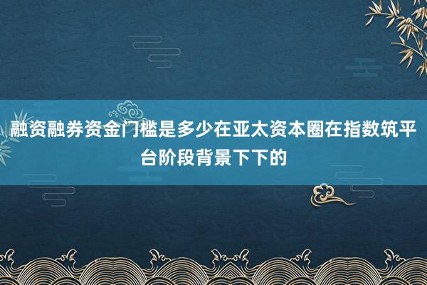 融资融券资金门槛是多少在亚太资本圈在指数筑平台阶段背景下下的