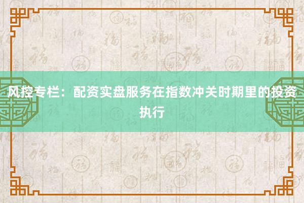 风控专栏：配资实盘服务在指数冲关时期里的投资执行