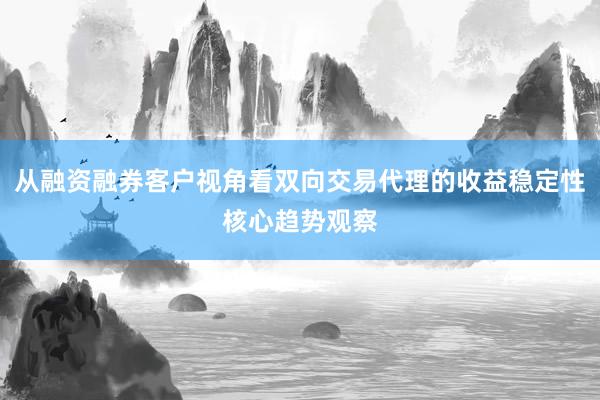 从融资融券客户视角看双向交易代理的收益稳定性核心趋势观察
