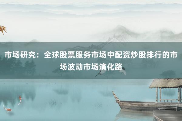 市场研究：全球股票服务市场中配资炒股排行的市场波动市场演化路