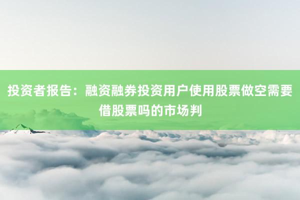 投资者报告：融资融券投资用户使用股票做空需要借股票吗的市场判