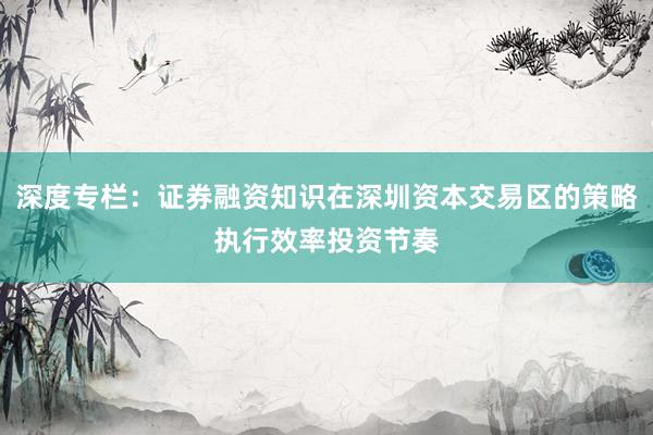 深度专栏：证券融资知识在深圳资本交易区的策略执行效率投资节奏