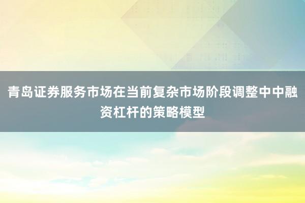 青岛证券服务市场在当前复杂市场阶段调整中中融资杠杆的策略模型