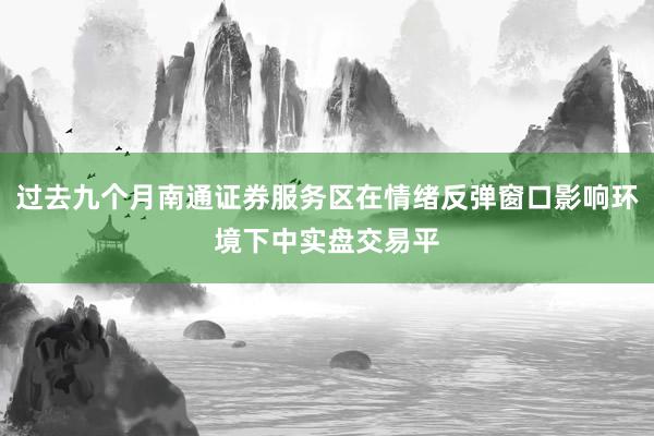 过去九个月南通证券服务区在情绪反弹窗口影响环境下中实盘交易平