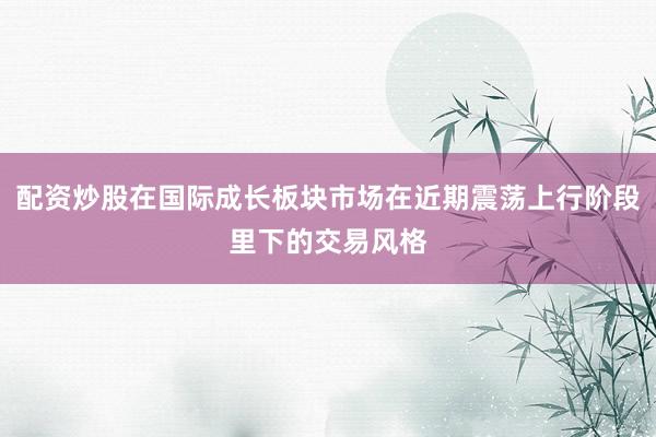 配资炒股在国际成长板块市场在近期震荡上行阶段里下的交易风格