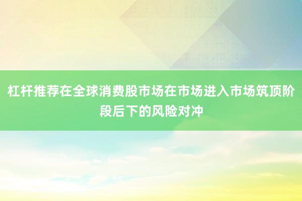 杠杆推荐在全球消费股市场在市场进入市场筑顶阶段后下的风险对冲