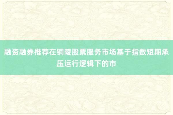 融资融券推荐在铜陵股票服务市场基于指数短期承压运行逻辑下的市