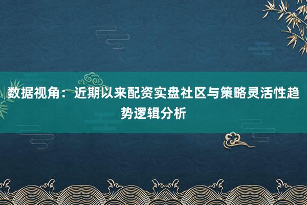 数据视角：近期以来配资实盘社区与策略灵活性趋势逻辑分析