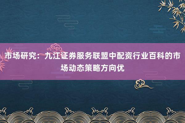 市场研究:九江证券服务联盟中配资行业百科的市场动态策略方向优