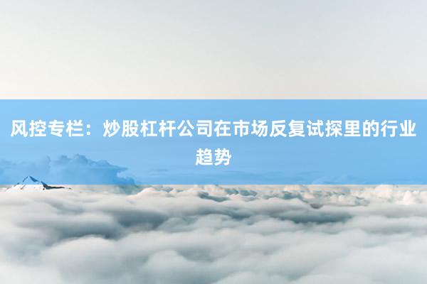 风控专栏：炒股杠杆公司在市场反复试探里的行业趋势